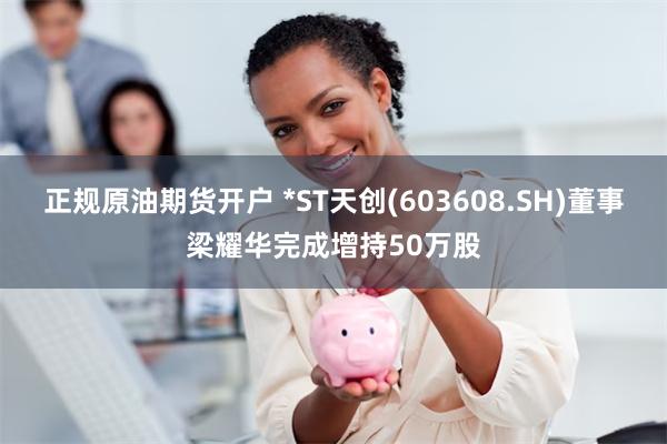 正规原油期货开户 *ST天创(603608.SH)董事梁耀华完成增持50万股