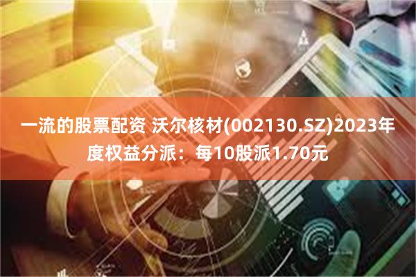 一流的股票配资 沃尔核材(002130.SZ)2023年度权益分派：每10股派1.70元