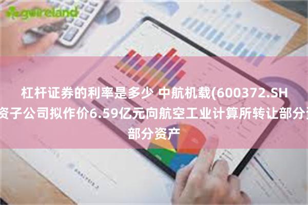 杠杆证券的利率是多少 中航机载(600372.SH)全资子公司拟作价6.59亿元向航空工业计算所转让部分资产