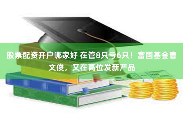 股票配资开户哪家好 在管8只亏6只！富国基金曹文俊，又在高位发新产品