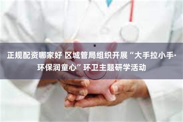 正规配资哪家好 区城管局组织开展“大手拉小手·环保润童心”环卫主题研学活动