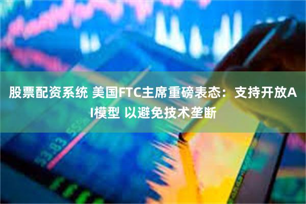 股票配资系统 美国FTC主席重磅表态：支持开放AI模型 以避免技术垄断