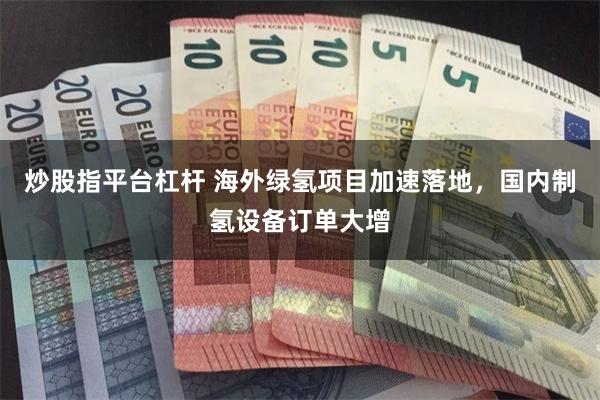 炒股指平台杠杆 海外绿氢项目加速落地，国内制氢设备订单大增