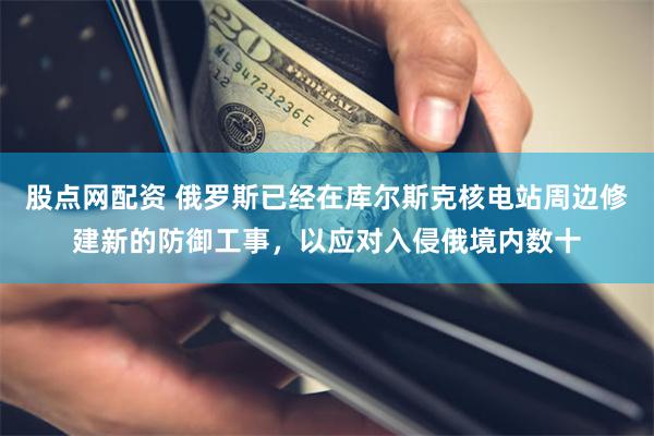 股点网配资 俄罗斯已经在库尔斯克核电站周边修建新的防御工事，以应对入侵俄境内数十