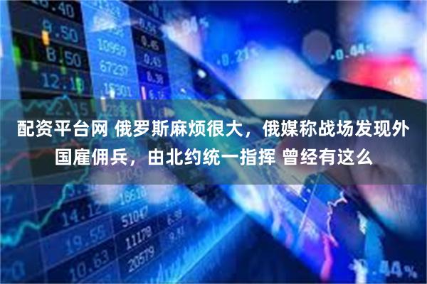 配资平台网 俄罗斯麻烦很大，俄媒称战场发现外国雇佣兵，由北约统一指挥 曾经有这么
