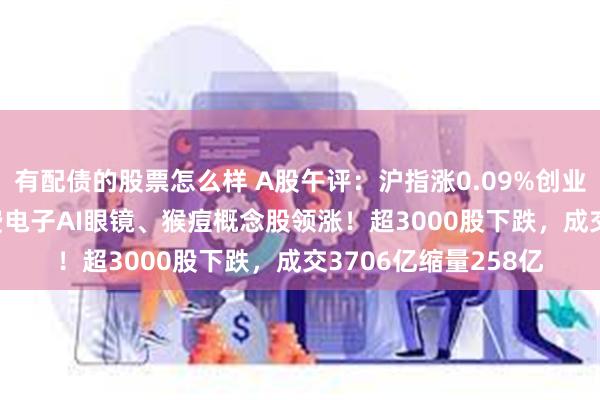 有配债的股票怎么样 A股午评：沪指涨0.09%创业板指跌0.04%，消费电子AI眼镜、猴痘概念股领涨！超3000股下跌，成交3706亿缩量258亿