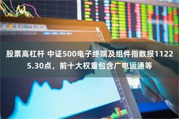 股票高杠杆 中证500电子终端及组件指数报11225.30点，前十大权重包含广电运通等