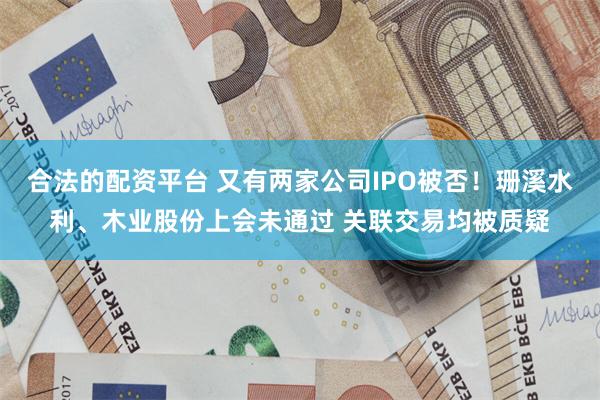 合法的配资平台 又有两家公司IPO被否！珊溪水利、木业股份上会未通过 关联交易均被质疑