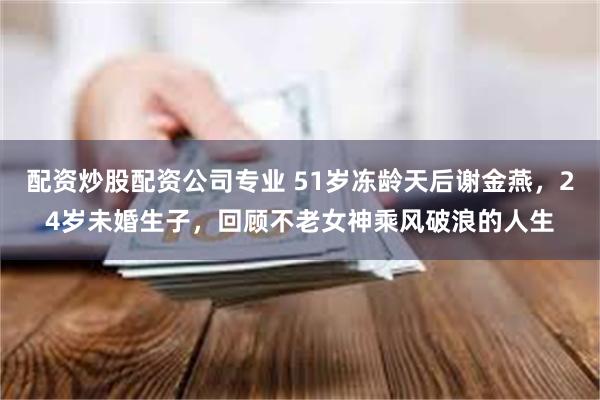 配资炒股配资公司专业 51岁冻龄天后谢金燕，24岁未婚生子，回顾不老女神乘风破浪的人生