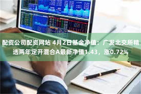 配资公司配资网站 4月2日基金净值：广发北交所精选两年定开混合A最新净值1.43，涨0.72%