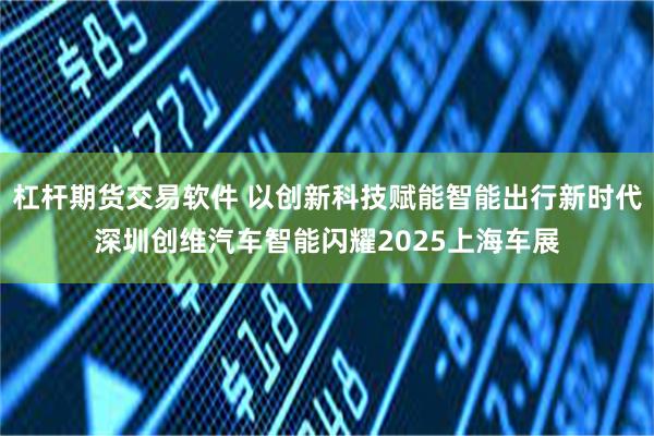 杠杆期货交易软件 以创新科技赋能智能出行新时代深圳创维汽车智能闪耀2025上海车展