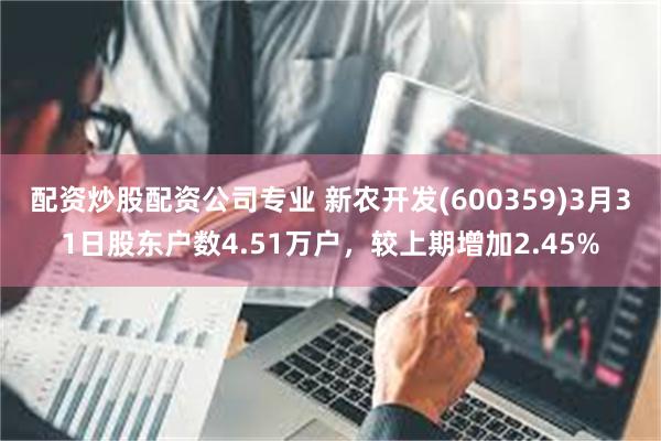 配资炒股配资公司专业 新农开发(600359)3月31日股东户数4.51万户，较上期增加2.45%