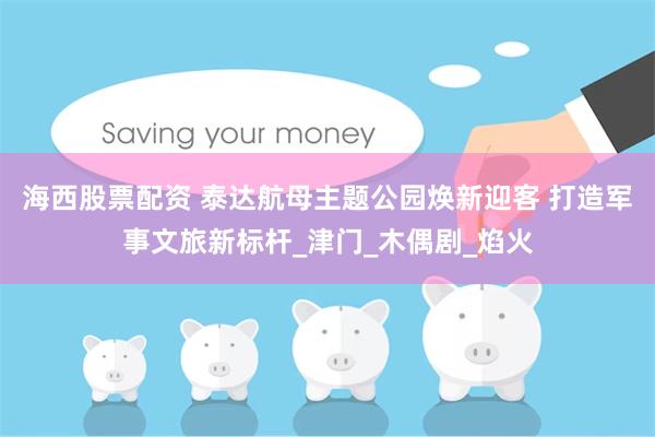 海西股票配资 泰达航母主题公园焕新迎客 打造军事文旅新标杆_津门_木偶剧_焰火