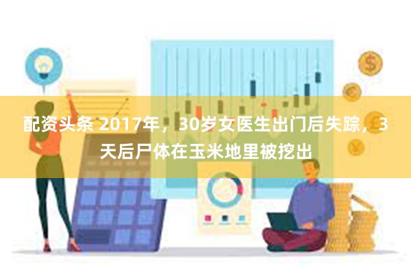 配资头条 2017年，30岁女医生出门后失踪，3天后尸体在玉米地里被挖出