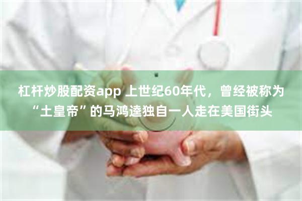 杠杆炒股配资app 上世纪60年代，曾经被称为“土皇帝”的马鸿逵独自一人走在美国街头