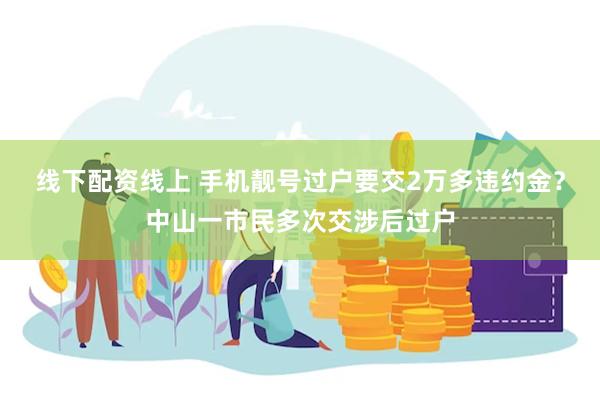 线下配资线上 手机靓号过户要交2万多违约金？中山一市民多次交涉后过户