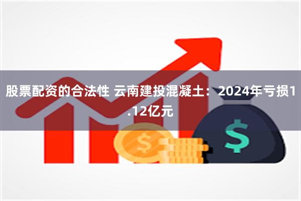 股票配资的合法性 云南建投混凝土：2024年亏损1.12亿元