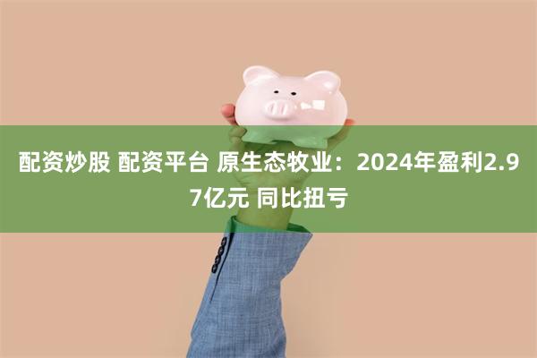 配资炒股 配资平台 原生态牧业：2024年盈利2.97亿元 同比扭亏