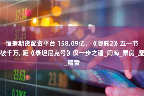 恒指期货配资平台 158.09亿，《哪吒2》五一节连破千万, 距《泰坦尼克号》仅一步之遥_闹海_票房_魔童