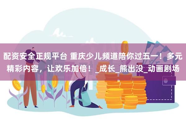 配资安全正规平台 重庆少儿频道陪你过五一！多元精彩内容，让欢乐加倍！_成长_熊出没_动画剧场