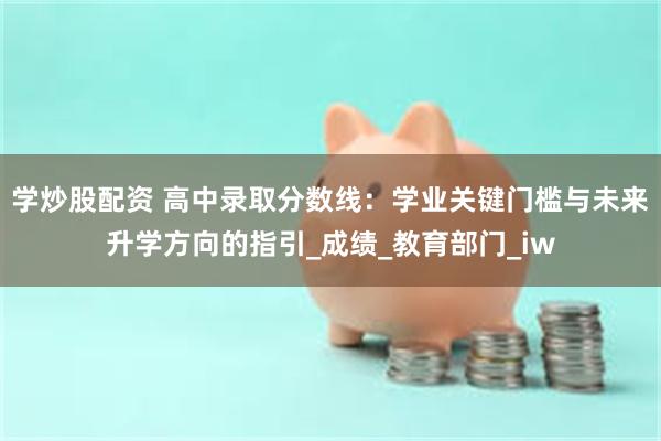 学炒股配资 高中录取分数线：学业关键门槛与未来升学方向的指引_成绩_教育部门_iw