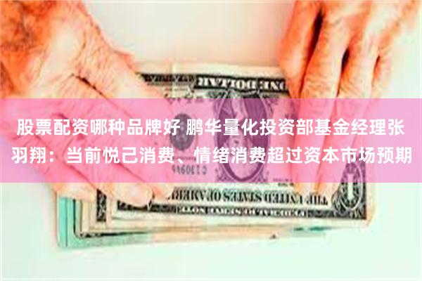 股票配资哪种品牌好 鹏华量化投资部基金经理张羽翔：当前悦己消费、情绪消费超过资本市场预期