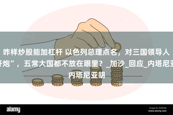 咋样炒股能加杠杆 以色列总理点名，对三国领导人“开炮”，五常大国都不放在眼里？_加沙_回应_内塔尼亚胡