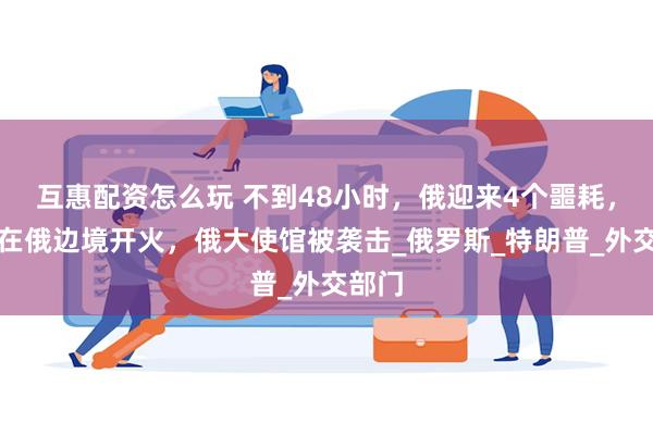 互惠配资怎么玩 不到48小时，俄迎来4个噩耗，日本在俄边境开火，俄大使馆被袭击_俄罗斯_特朗普_外交部门