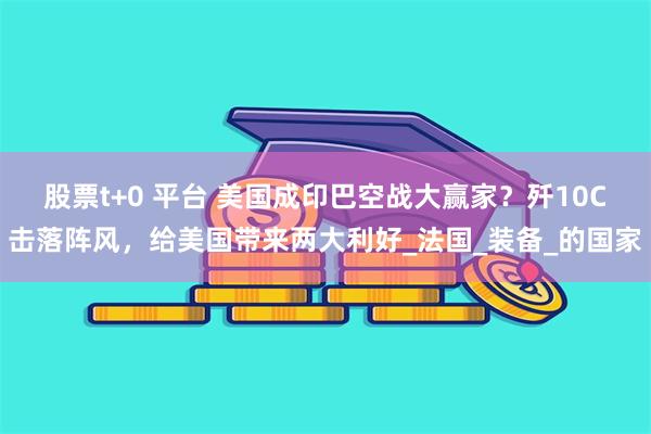 股票t+0 平台 美国成印巴空战大赢家？歼10C击落阵风，给美国带来两大利好_法国_装备_的国家
