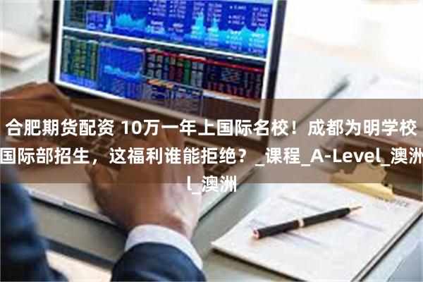合肥期货配资 10万一年上国际名校！成都为明学校国际部招生，这福利谁能拒绝？_课程_A-Level_澳洲