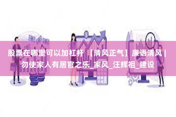 股票在哪里可以加杠杆 【清风正气】廉语清风 | 勿使家人有居官之乐_家风_汪辉祖_建设