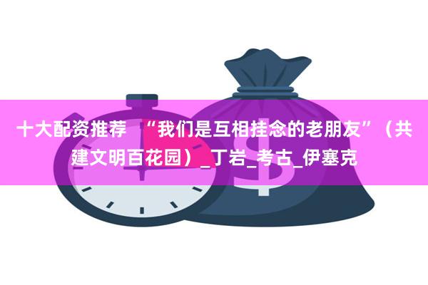 十大配资推荐   “我们是互相挂念的老朋友”（共建文明百花园）_丁岩_考古_伊塞克