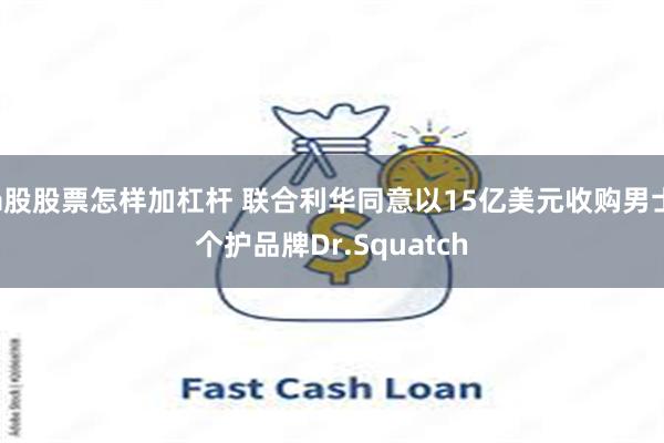 a股股票怎样加杠杆 联合利华同意以15亿美元收购男士个护品牌Dr.Squatch