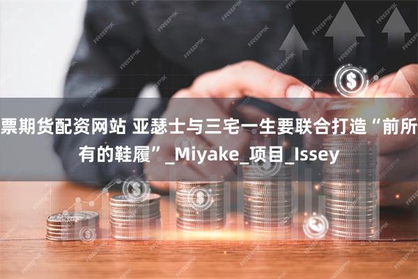 股票期货配资网站 亚瑟士与三宅一生要联合打造“前所未有的鞋履”_Miyake_项目_Issey
