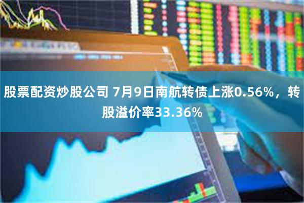 股票配资炒股公司 7月9日南航转债上涨0.56%，转股溢价率33.36%