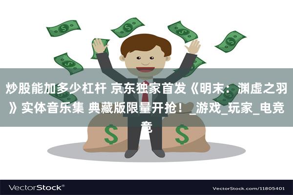 炒股能加多少杠杆 京东独家首发《明末：渊虚之羽》实体音乐集 典藏版限量开抢！_游戏_玩家_电竞