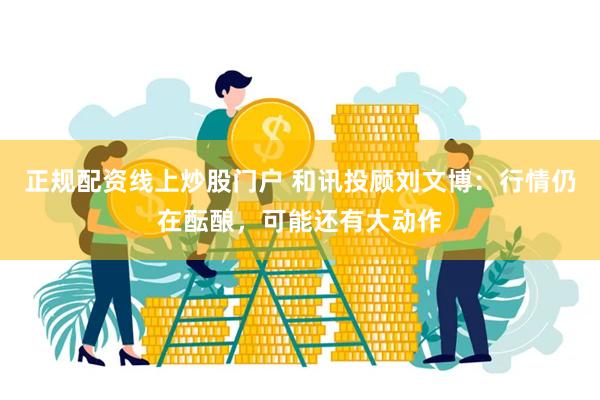 正规配资线上炒股门户 和讯投顾刘文博：行情仍在酝酿，可能还有大动作