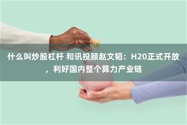 什么叫炒股杠杆 和讯投顾赵文韬：H20正式开放，利好国内整个算力产业链