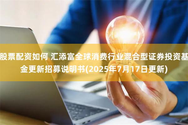 股票配资如何 汇添富全球消费行业混合型证券投资基金更新招募说明书(2025年7月17日更新)