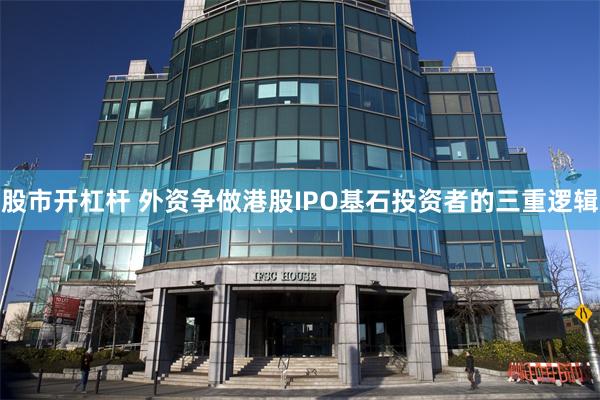 股市开杠杆 外资争做港股IPO基石投资者的三重逻辑