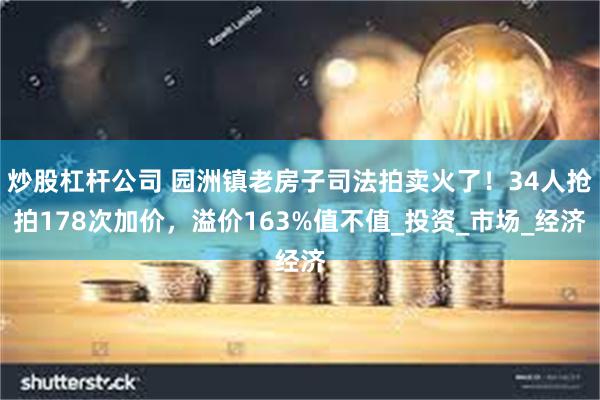 炒股杠杆公司 园洲镇老房子司法拍卖火了！34人抢拍178次加价，溢价163%值不值_投资_市场_经济