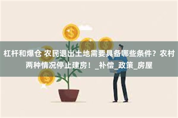 杠杆和爆仓 农民退出土地需要具备哪些条件？农村两种情况停止建房！_补偿_政策_房屋