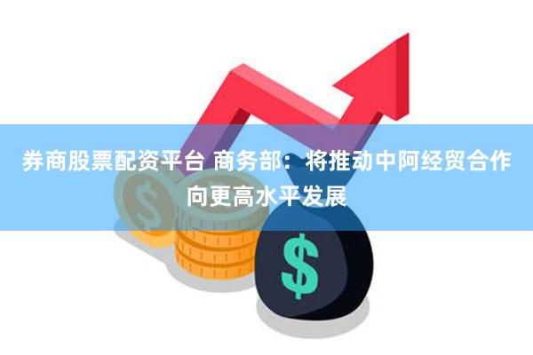 券商股票配资平台 商务部：将推动中阿经贸合作向更高水平发展