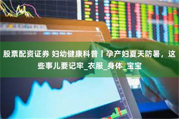 股票配资证券 妇幼健康科普丨孕产妇夏天防暑，这些事儿要记牢_衣服_身体_宝宝