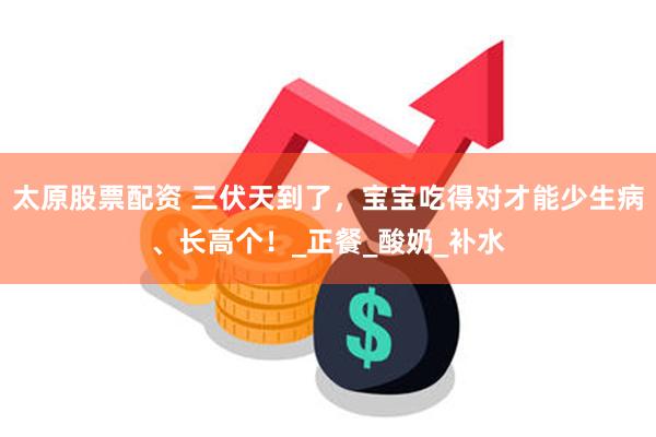 太原股票配资 三伏天到了，宝宝吃得对才能少生病、长高个！_正餐_酸奶_补水