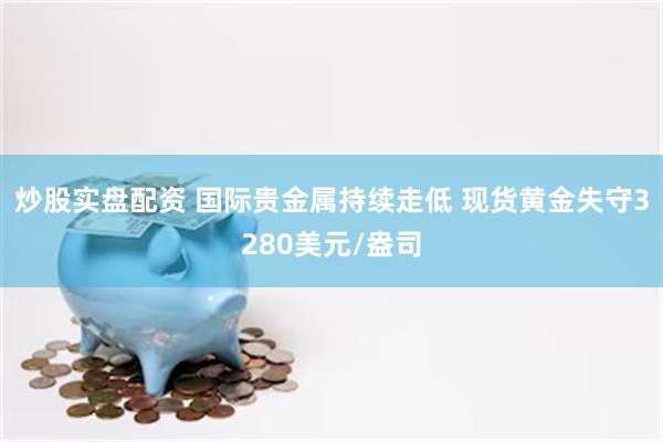 炒股实盘配资 国际贵金属持续走低 现货黄金失守3280美元/盎司