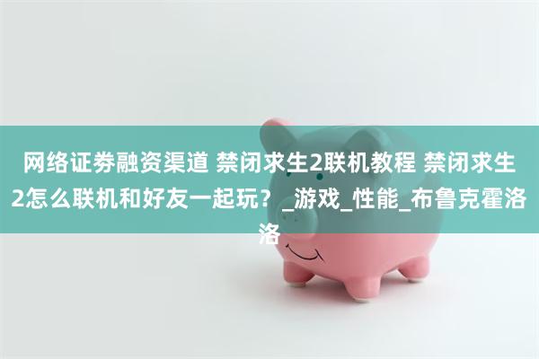 网络证劵融资渠道 禁闭求生2联机教程 禁闭求生2怎么联机和好友一起玩？_游戏_性能_布鲁克霍洛
