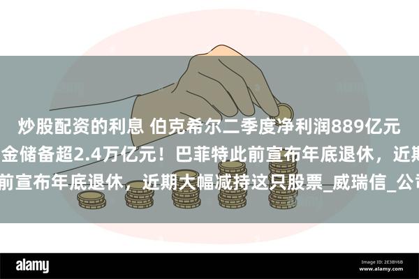 炒股配资的利息 伯克希尔二季度净利润889亿元，同比大降近60%！现金储备超2.4万亿元！巴菲特此前宣布年底退休，近期大幅减持这只股票_威瑞信_公司_股份