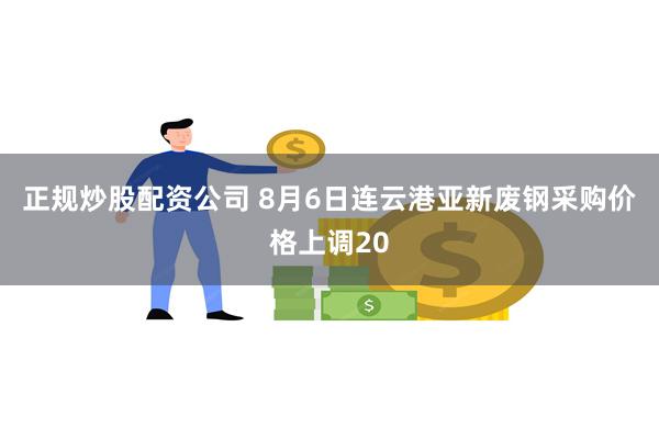 正规炒股配资公司 8月6日连云港亚新废钢采购价格上调20