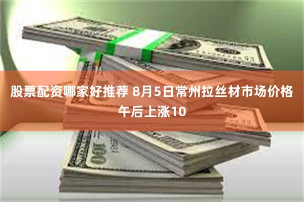股票配资哪家好推荐 8月5日常州拉丝材市场价格午后上涨10